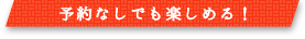 予約なしでも楽しめる！